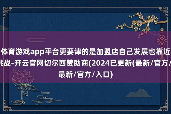 体育游戏app平台更要津的是加盟店自己发展也靠近诸多挑战-开云官网切尔西赞助商(2024已更新(最新/官方/入口)