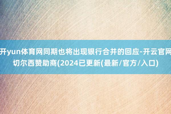 开yun体育网同期也将出现银行合并的回应-开云官网切尔西赞助商(2024已更新(最新/官方/入口)