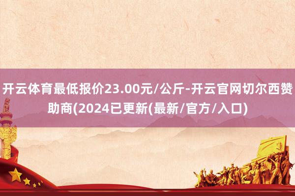 开云体育最低报价23.00元/公斤-开云官网切尔西赞助商(2024已更新(最新/官方/入口)