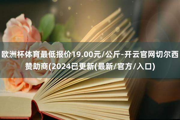 欧洲杯体育最低报价19.00元/公斤-开云官网切尔西赞助商(2024已更新(最新/官方/入口)