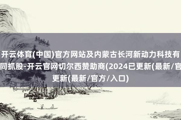 开云体育(中国)官方网站及内蒙古长河新动力科技有限公司共同抓股-开云官网切尔西赞助商(2024已更新(最新/官方/入口)