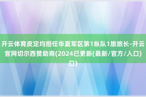 开云体育皮定均担任华夏军区第1纵队1旅旅长-开云官网切尔西赞助商(2024已更新(最新/官方/入口)