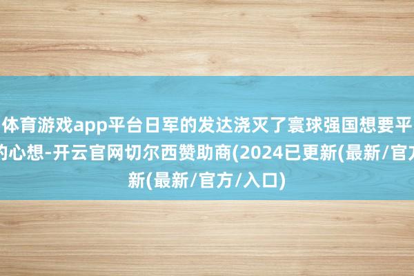 体育游戏app平台日军的发达浇灭了寰球强国想要平分日本的心想-开云官网切尔西赞助商(2024已更新(最新/官方/入口)