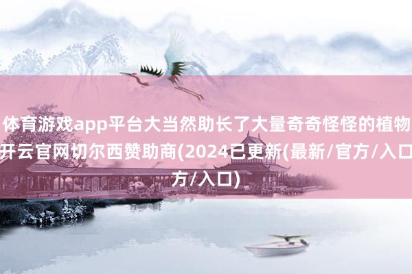 体育游戏app平台大当然助长了大量奇奇怪怪的植物-开云官网切尔西赞助商(2024已更新(最新/官方/入口)