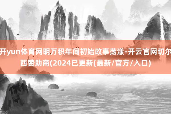 开yun体育网明万积年间初始政事荡漾-开云官网切尔西赞助商(2024已更新(最新/官方/入口)