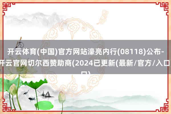 开云体育(中国)官方网站濠亮内行(08118)公布-开云官网切尔西赞助商(2024已更新(最新/官方/入口)