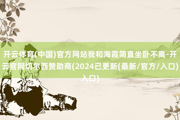 开云体育(中国)官方网站我和海霞简直坐卧不离-开云官网切尔西赞助商(2024已更新(最新/官方/入口)