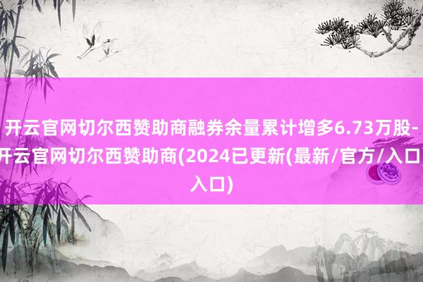 开云官网切尔西赞助商融券余量累计增多6.73万股-开云官网切尔西赞助商(2024已更新(最新/官方/入口)