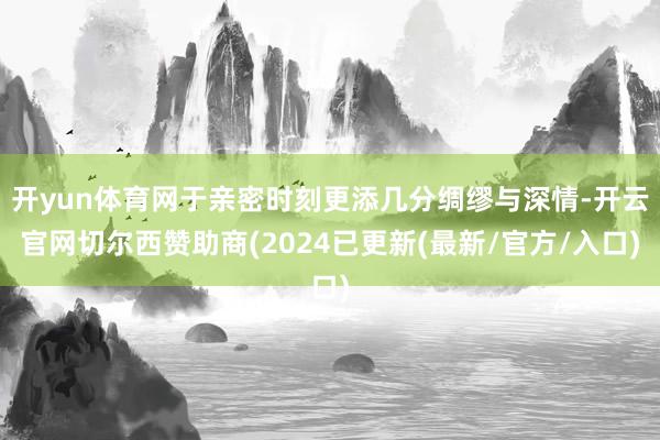 开yun体育网于亲密时刻更添几分绸缪与深情-开云官网切尔西赞助商(2024已更新(最新/官方/入口)