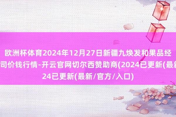 欧洲杯体育2024年12月27日新疆九焕发和果品经营贬责有限公司价钱行情-开云官网切尔西赞助商(2024已更新(最新/官方/入口)