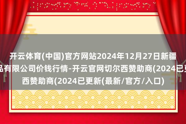 开云体育(中国)官方网站2024年12月27日新疆乌鲁木都凌庆蔬菜果品有限公司价钱行情-开云官网切尔西赞助商(2024已更新(最新/官方/入口)