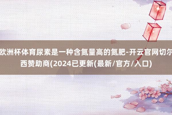 欧洲杯体育尿素是一种含氮量高的氮肥-开云官网切尔西赞助商(2024已更新(最新/官方/入口)