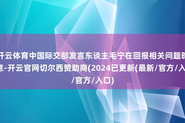 开云体育中国际交部发言东谈主毛宁在回报相关问题时示意-开云官网切尔西赞助商(2024已更新(最新/官方/入口)