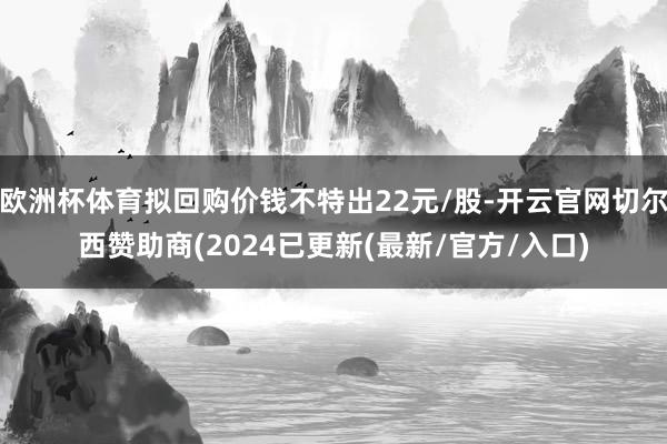 欧洲杯体育拟回购价钱不特出22元/股-开云官网切尔西赞助商(2024已更新(最新/官方/入口)