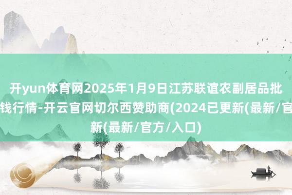 开yun体育网2025年1月9日江苏联谊农副居品批发阛阓价钱行情-开云官网切尔西赞助商(2024已更新(最新/官方/入口)