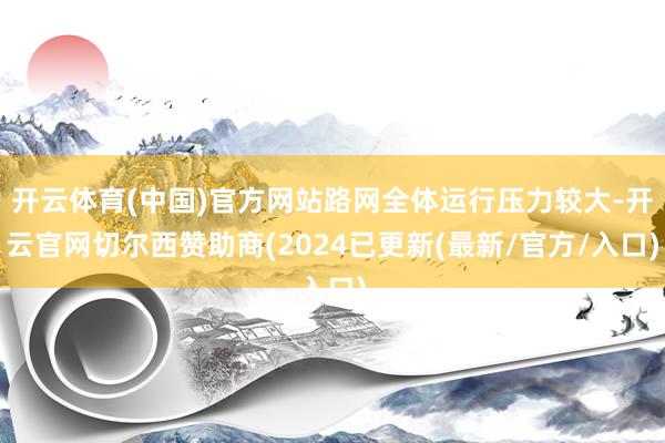 开云体育(中国)官方网站路网全体运行压力较大-开云官网切尔西赞助商(2024已更新(最新/官方/入口)