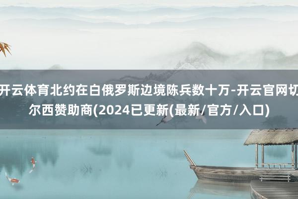 开云体育北约在白俄罗斯边境陈兵数十万-开云官网切尔西赞助商(2024已更新(最新/官方/入口)
