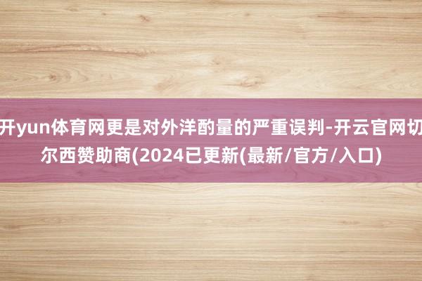 开yun体育网更是对外洋酌量的严重误判-开云官网切尔西赞助商(2024已更新(最新/官方/入口)