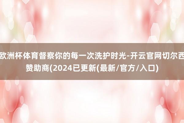 欧洲杯体育督察你的每一次洗护时光-开云官网切尔西赞助商(2024已更新(最新/官方/入口)