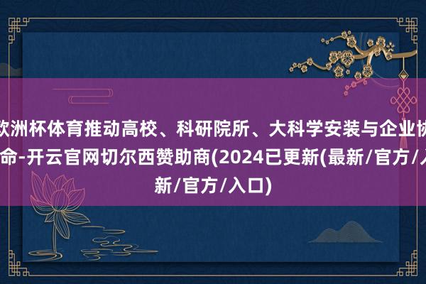 欧洲杯体育推动高校、科研院所、大科学安装与企业协同革命-开云官网切尔西赞助商(2024已更新(最新/官方/入口)