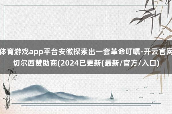 体育游戏app平台安徽探索出一套革命叮嘱-开云官网切尔西赞助商(2024已更新(最新/官方/入口)