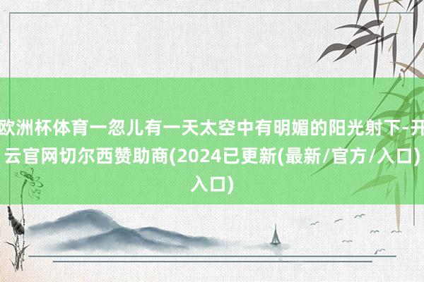 欧洲杯体育一忽儿有一天太空中有明媚的阳光射下-开云官网切尔西赞助商(2024已更新(最新/官方/入口)