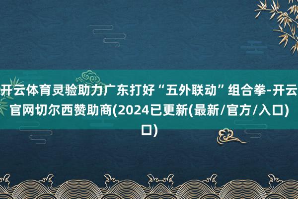 开云体育灵验助力广东打好“五外联动”组合拳-开云官网切尔西赞助商(2024已更新(最新/官方/入口)