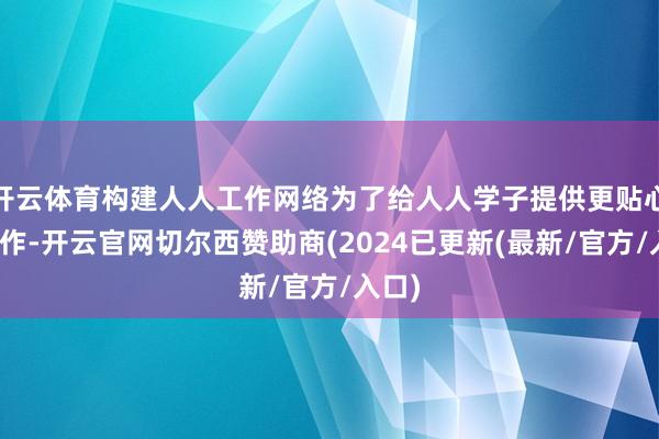 开云体育构建人人工作网络为了给人人学子提供更贴心的工作-开云官网切尔西赞助商(2024已更新(最新/官方/入口)