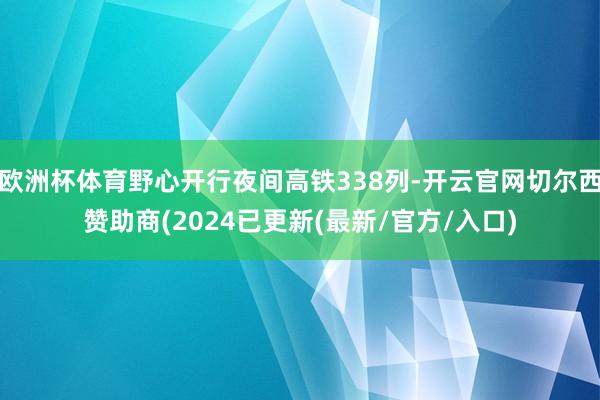 欧洲杯体育野心开行夜间高铁338列-开云官网切尔西赞助商(2024已更新(最新/官方/入口)
