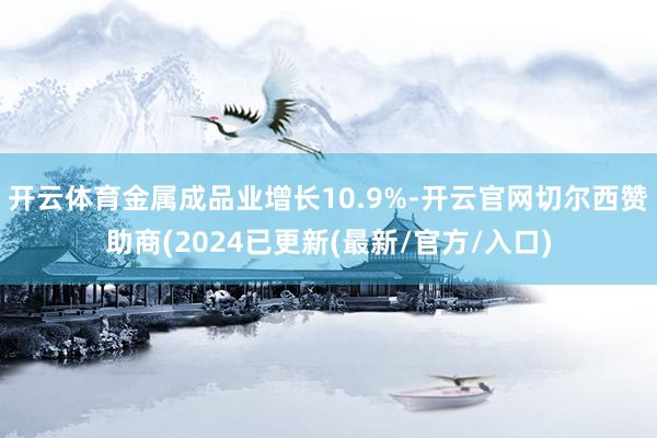 开云体育金属成品业增长10.9%-开云官网切尔西赞助商(2024已更新(最新/官方/入口)