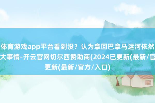 体育游戏app平台看到没？认为拿回巴拿马运河依然不是什么大事情-开云官网切尔西赞助商(2024已更新(最新/官方/入口)