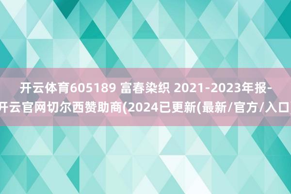 开云体育605189 富春染织 2021-2023年报-开云官网切尔西赞助商(2024已更新(最新/官方/入口)
