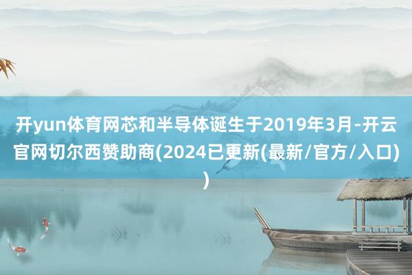 开yun体育网芯和半导体诞生于2019年3月-开云官网切尔西赞助商(2024已更新(最新/官方/入口)