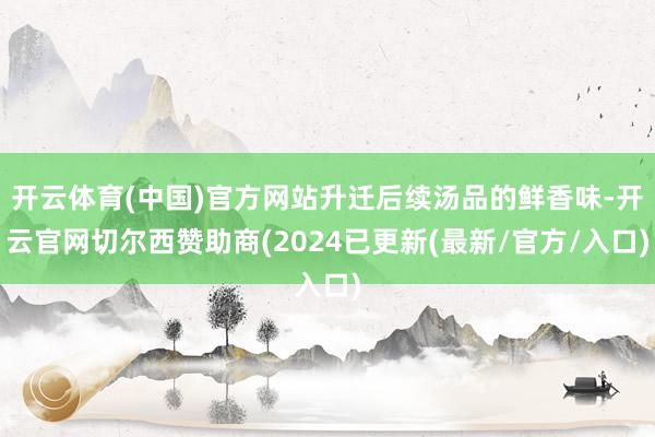 开云体育(中国)官方网站升迁后续汤品的鲜香味-开云官网切尔西赞助商(2024已更新(最新/官方/入口)
