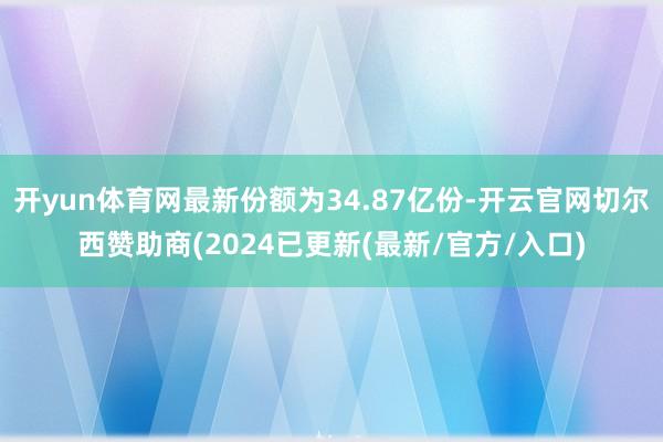 开yun体育网最新份额为34.87亿份-开云官网切尔西赞助商(2024已更新(最新/官方/入口)