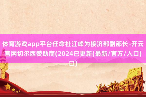 体育游戏app平台任命杜江峰为接济部副部长-开云官网切尔西赞助商(2024已更新(最新/官方/入口)