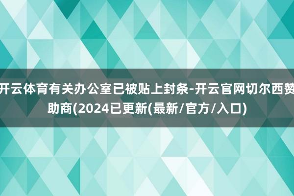 开云体育有关办公室已被贴上封条-开云官网切尔西赞助商(2024已更新(最新/官方/入口)