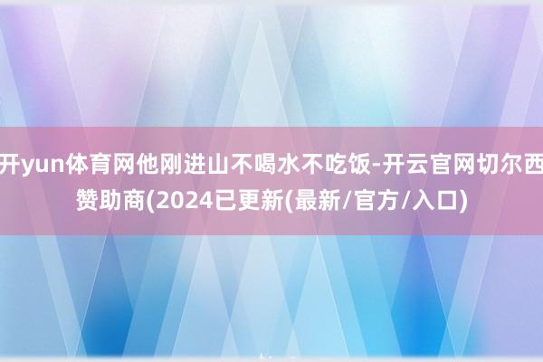 开yun体育网他刚进山不喝水不吃饭-开云官网切尔西赞助商(2024已更新(最新/官方/入口)