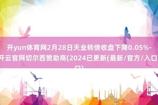 开yun体育网2月28日天业转债收盘下降0.05%-开云官网切尔西赞助商(2024已更新(最新/官方/入口)
