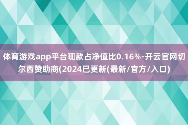 体育游戏app平台现款占净值比0.16%-开云官网切尔西赞助商(2024已更新(最新/官方/入口)