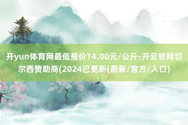 开yun体育网最低报价14.00元/公斤-开云官网切尔西赞助商(2024已更新(最新/官方/入口)