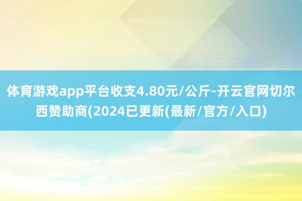 体育游戏app平台收支4.80元/公斤-开云官网切尔西赞助商(2024已更新(最新/官方/入口)