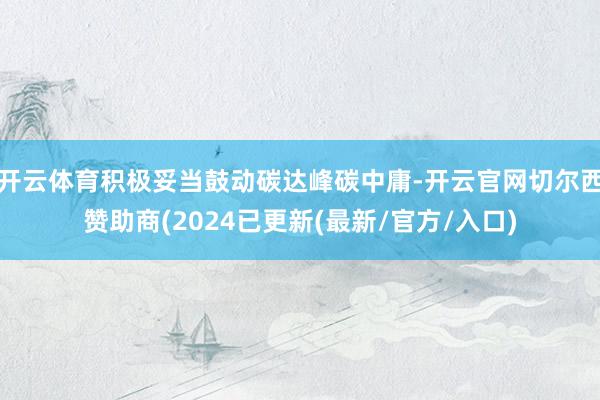 开云体育积极妥当鼓动碳达峰碳中庸-开云官网切尔西赞助商(2024已更新(最新/官方/入口)