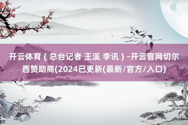 开云体育 ( 总台记者 王溪 李讯 ) -开云官网切尔西赞助商(2024已更新(最新/官方/入口)