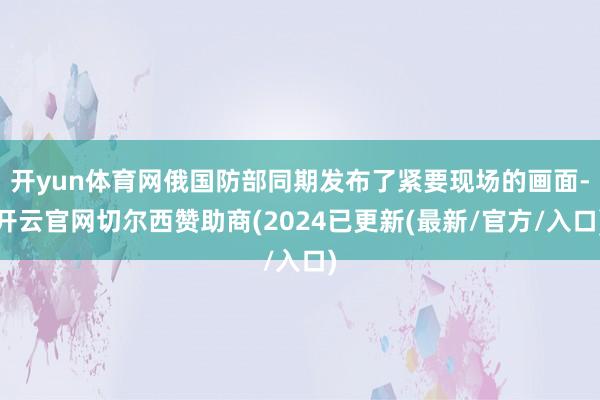 开yun体育网俄国防部同期发布了紧要现场的画面-开云官网切尔西赞助商(2024已更新(最新/官方/入口)