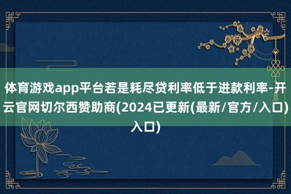 体育游戏app平台若是耗尽贷利率低于进款利率-开云官网切尔西赞助商(2024已更新(最新/官方/入口)