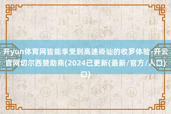 开yun体育网皆能享受到高速褂讪的收罗体验-开云官网切尔西赞助商(2024已更新(最新/官方/入口)