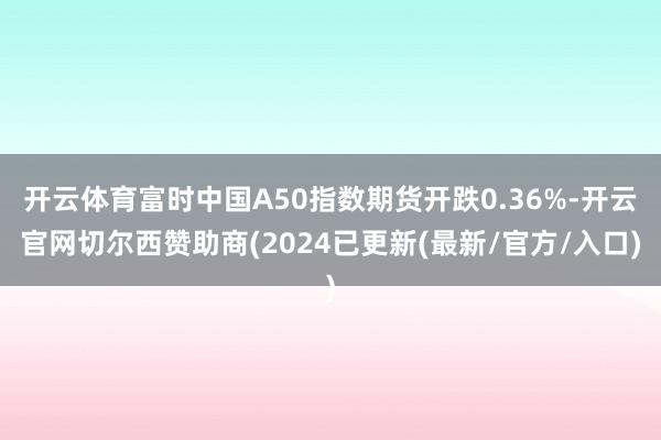 开云体育富时中国A50指数期货开跌0.36%-开云官网切尔西赞助商(2024已更新(最新/官方/入口)