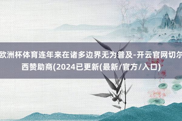 欧洲杯体育连年来在诸多边界无为普及-开云官网切尔西赞助商(2024已更新(最新/官方/入口)