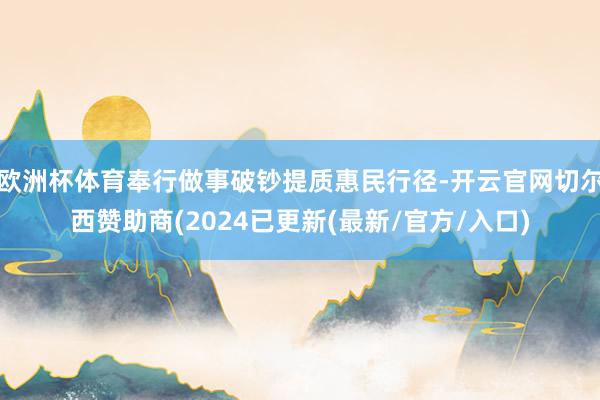 欧洲杯体育奉行做事破钞提质惠民行径-开云官网切尔西赞助商(2024已更新(最新/官方/入口)
